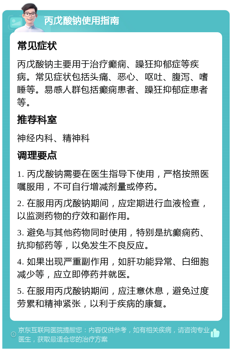 丙戊酸钠使用指南 常见症状 丙戊酸钠主要用于治疗癫痫、躁狂抑郁症等疾病。常见症状包括头痛、恶心、呕吐、腹泻、嗜睡等。易感人群包括癫痫患者、躁狂抑郁症患者等。 推荐科室 神经内科、精神科 调理要点 1. 丙戊酸钠需要在医生指导下使用，严格按照医嘱服用，不可自行增减剂量或停药。 2. 在服用丙戊酸钠期间，应定期进行血液检查，以监测药物的疗效和副作用。 3. 避免与其他药物同时使用，特别是抗癫痫药、抗抑郁药等，以免发生不良反应。 4. 如果出现严重副作用，如肝功能异常、白细胞减少等，应立即停药并就医。 5. 在服用丙戊酸钠期间，应注意休息，避免过度劳累和精神紧张，以利于疾病的康复。