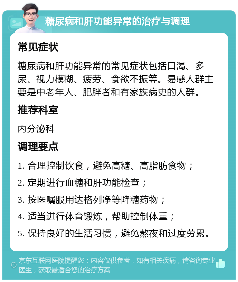 糖尿病和肝功能异常的治疗与调理 常见症状 糖尿病和肝功能异常的常见症状包括口渴、多尿、视力模糊、疲劳、食欲不振等。易感人群主要是中老年人、肥胖者和有家族病史的人群。 推荐科室 内分泌科 调理要点 1. 合理控制饮食，避免高糖、高脂肪食物； 2. 定期进行血糖和肝功能检查； 3. 按医嘱服用达格列净等降糖药物； 4. 适当进行体育锻炼，帮助控制体重； 5. 保持良好的生活习惯，避免熬夜和过度劳累。