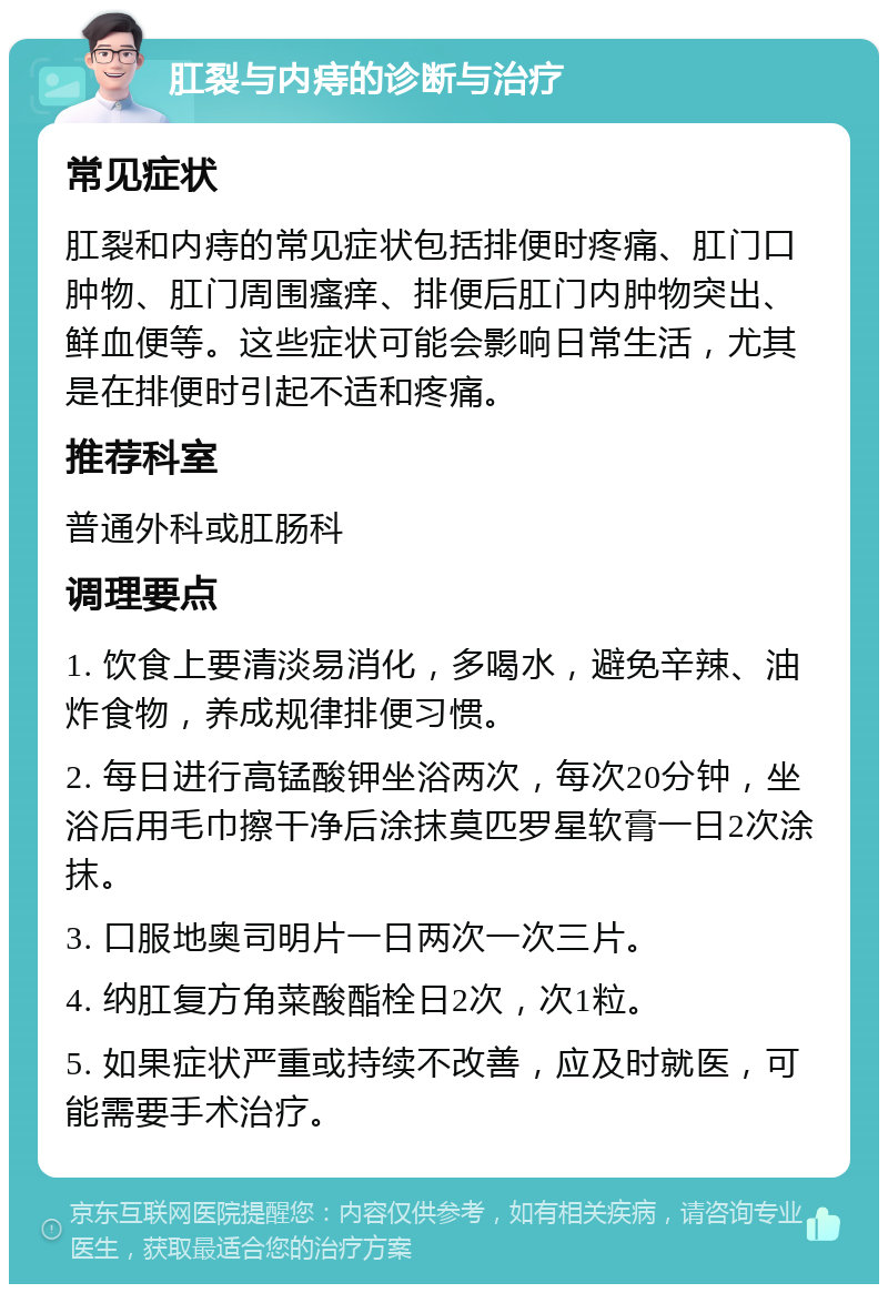 肛裂与内痔的诊断与治疗 常见症状 肛裂和内痔的常见症状包括排便时疼痛、肛门口肿物、肛门周围瘙痒、排便后肛门内肿物突出、鲜血便等。这些症状可能会影响日常生活，尤其是在排便时引起不适和疼痛。 推荐科室 普通外科或肛肠科 调理要点 1. 饮食上要清淡易消化，多喝水，避免辛辣、油炸食物，养成规律排便习惯。 2. 每日进行高锰酸钾坐浴两次，每次20分钟，坐浴后用毛巾擦干净后涂抹莫匹罗星软膏一日2次涂抹。 3. 口服地奥司明片一日两次一次三片。 4. 纳肛复方角菜酸酯栓日2次，次1粒。 5. 如果症状严重或持续不改善，应及时就医，可能需要手术治疗。