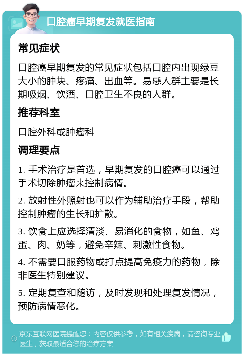 口腔癌早期复发就医指南 常见症状 口腔癌早期复发的常见症状包括口腔内出现绿豆大小的肿块、疼痛、出血等。易感人群主要是长期吸烟、饮酒、口腔卫生不良的人群。 推荐科室 口腔外科或肿瘤科 调理要点 1. 手术治疗是首选，早期复发的口腔癌可以通过手术切除肿瘤来控制病情。 2. 放射性外照射也可以作为辅助治疗手段，帮助控制肿瘤的生长和扩散。 3. 饮食上应选择清淡、易消化的食物，如鱼、鸡蛋、肉、奶等，避免辛辣、刺激性食物。 4. 不需要口服药物或打点提高免疫力的药物，除非医生特别建议。 5. 定期复查和随访，及时发现和处理复发情况，预防病情恶化。