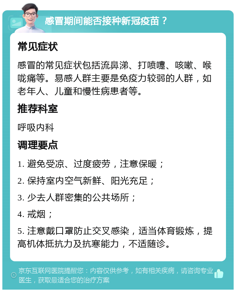 感冒期间能否接种新冠疫苗？ 常见症状 感冒的常见症状包括流鼻涕、打喷嚏、咳嗽、喉咙痛等。易感人群主要是免疫力较弱的人群，如老年人、儿童和慢性病患者等。 推荐科室 呼吸内科 调理要点 1. 避免受凉、过度疲劳，注意保暖； 2. 保持室内空气新鲜、阳光充足； 3. 少去人群密集的公共场所； 4. 戒烟； 5. 注意戴口罩防止交叉感染，适当体育锻炼，提高机体抵抗力及抗寒能力，不适随诊。