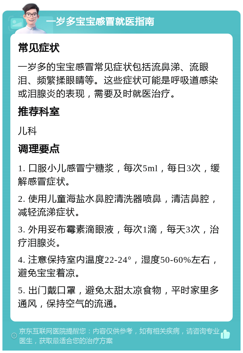 一岁多宝宝感冒就医指南 常见症状 一岁多的宝宝感冒常见症状包括流鼻涕、流眼泪、频繁揉眼睛等。这些症状可能是呼吸道感染或泪腺炎的表现，需要及时就医治疗。 推荐科室 儿科 调理要点 1. 口服小儿感冒宁糖浆，每次5ml，每日3次，缓解感冒症状。 2. 使用儿童海盐水鼻腔清洗器喷鼻，清洁鼻腔，减轻流涕症状。 3. 外用妥布霉素滴眼液，每次1滴，每天3次，治疗泪腺炎。 4. 注意保持室内温度22-24°，湿度50-60%左右，避免宝宝着凉。 5. 出门戴口罩，避免太甜太凉食物，平时家里多通风，保持空气的流通。