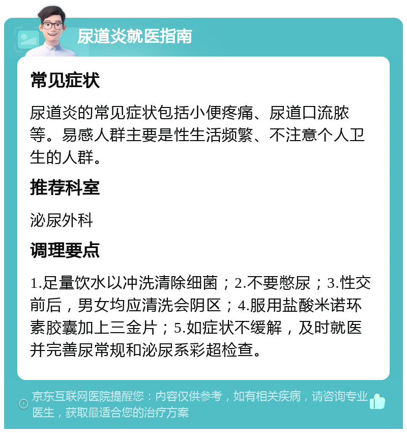 尿道炎就医指南 常见症状 尿道炎的常见症状包括小便疼痛、尿道口流脓等。易感人群主要是性生活频繁、不注意个人卫生的人群。 推荐科室 泌尿外科 调理要点 1.足量饮水以冲洗清除细菌；2.不要憋尿；3.性交前后，男女均应清洗会阴区；4.服用盐酸米诺环素胶囊加上三金片；5.如症状不缓解，及时就医并完善尿常规和泌尿系彩超检查。