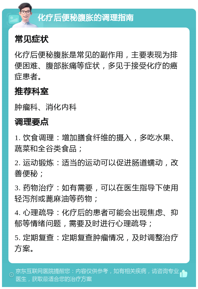 化疗后便秘腹胀的调理指南 常见症状 化疗后便秘腹胀是常见的副作用，主要表现为排便困难、腹部胀痛等症状，多见于接受化疗的癌症患者。 推荐科室 肿瘤科、消化内科 调理要点 1. 饮食调理：增加膳食纤维的摄入，多吃水果、蔬菜和全谷类食品； 2. 运动锻炼：适当的运动可以促进肠道蠕动，改善便秘； 3. 药物治疗：如有需要，可以在医生指导下使用轻泻剂或蓖麻油等药物； 4. 心理疏导：化疗后的患者可能会出现焦虑、抑郁等情绪问题，需要及时进行心理疏导； 5. 定期复查：定期复查肿瘤情况，及时调整治疗方案。