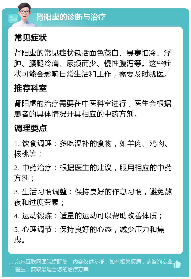 肾阳虚的诊断与治疗 常见症状 肾阳虚的常见症状包括面色苍白、畏寒怕冷、浮肿、腰腿冷痛、尿频而少、慢性腹泻等。这些症状可能会影响日常生活和工作，需要及时就医。 推荐科室 肾阳虚的治疗需要在中医科室进行，医生会根据患者的具体情况开具相应的中药方剂。 调理要点 1. 饮食调理：多吃温补的食物，如羊肉、鸡肉、核桃等； 2. 中药治疗：根据医生的建议，服用相应的中药方剂； 3. 生活习惯调整：保持良好的作息习惯，避免熬夜和过度劳累； 4. 运动锻炼：适量的运动可以帮助改善体质； 5. 心理调节：保持良好的心态，减少压力和焦虑。