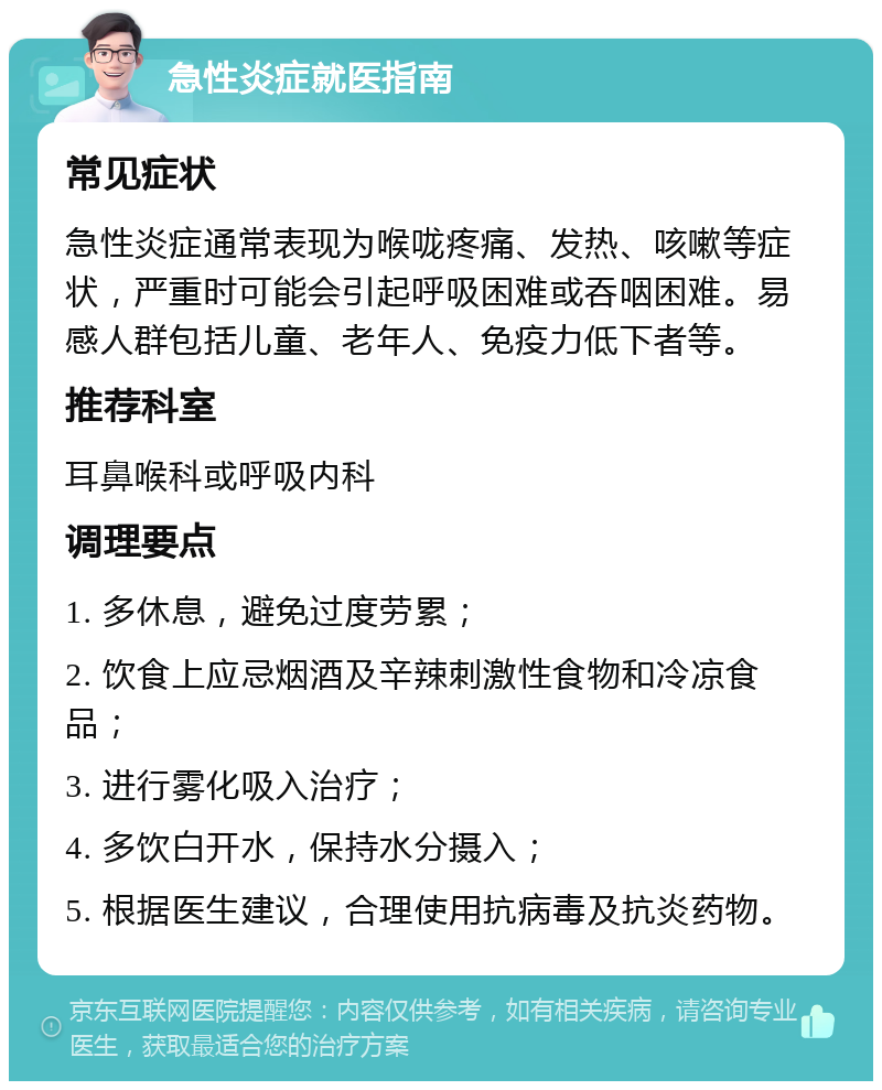 急性炎症就医指南 常见症状 急性炎症通常表现为喉咙疼痛、发热、咳嗽等症状，严重时可能会引起呼吸困难或吞咽困难。易感人群包括儿童、老年人、免疫力低下者等。 推荐科室 耳鼻喉科或呼吸内科 调理要点 1. 多休息，避免过度劳累； 2. 饮食上应忌烟酒及辛辣刺激性食物和冷凉食品； 3. 进行雾化吸入治疗； 4. 多饮白开水，保持水分摄入； 5. 根据医生建议，合理使用抗病毒及抗炎药物。