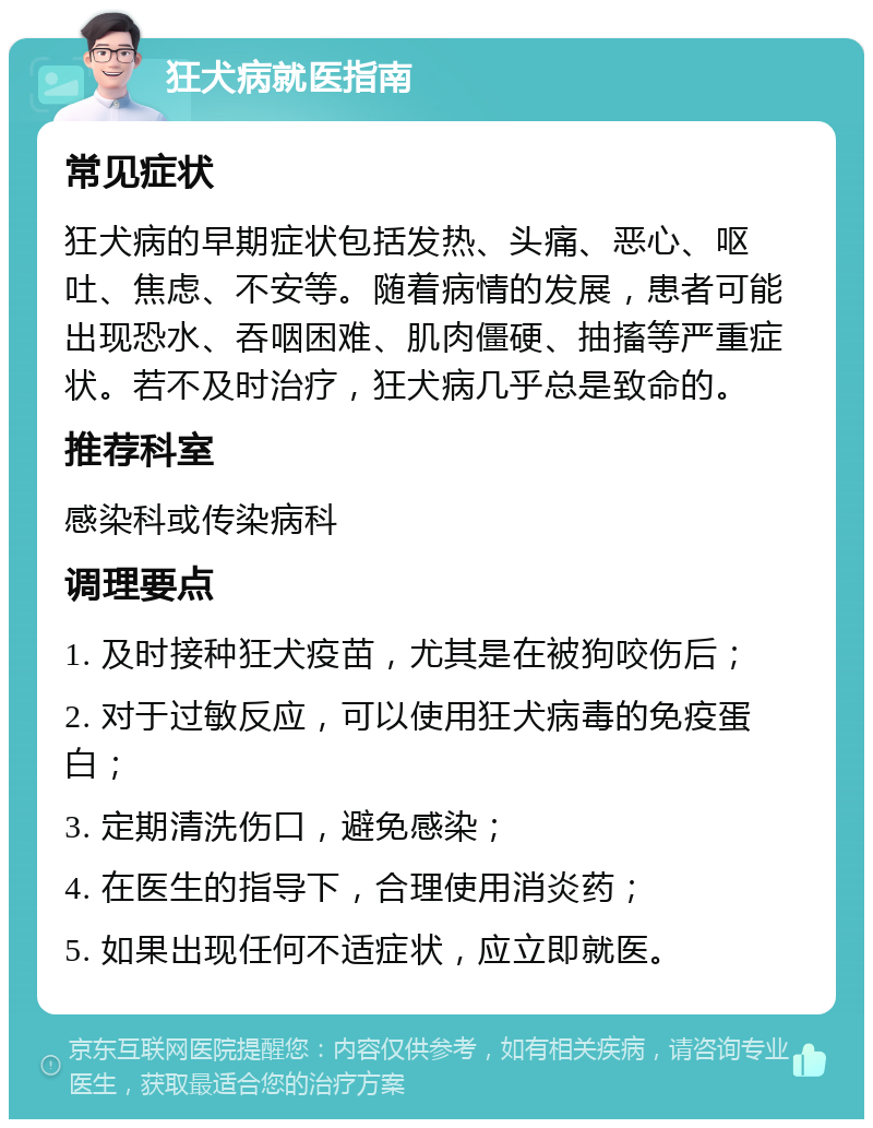 狂犬病就医指南 常见症状 狂犬病的早期症状包括发热、头痛、恶心、呕吐、焦虑、不安等。随着病情的发展，患者可能出现恐水、吞咽困难、肌肉僵硬、抽搐等严重症状。若不及时治疗，狂犬病几乎总是致命的。 推荐科室 感染科或传染病科 调理要点 1. 及时接种狂犬疫苗，尤其是在被狗咬伤后； 2. 对于过敏反应，可以使用狂犬病毒的免疫蛋白； 3. 定期清洗伤口，避免感染； 4. 在医生的指导下，合理使用消炎药； 5. 如果出现任何不适症状，应立即就医。