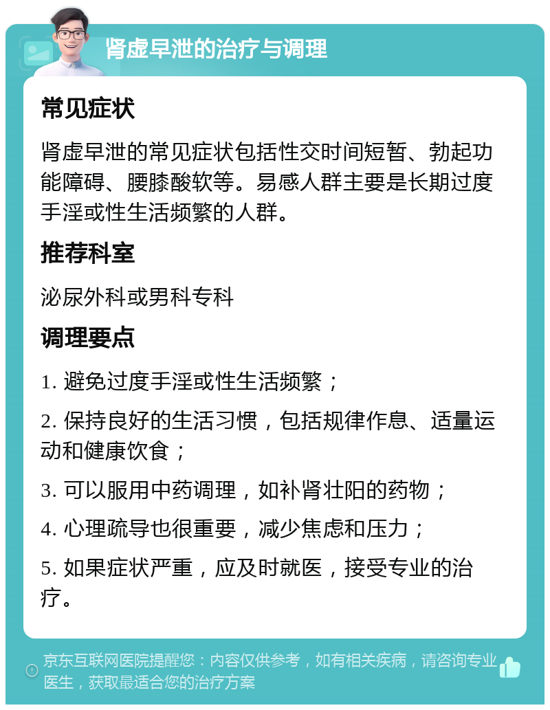 肾虚早泄的治疗与调理 常见症状 肾虚早泄的常见症状包括性交时间短暂、勃起功能障碍、腰膝酸软等。易感人群主要是长期过度手淫或性生活频繁的人群。 推荐科室 泌尿外科或男科专科 调理要点 1. 避免过度手淫或性生活频繁； 2. 保持良好的生活习惯，包括规律作息、适量运动和健康饮食； 3. 可以服用中药调理，如补肾壮阳的药物； 4. 心理疏导也很重要，减少焦虑和压力； 5. 如果症状严重，应及时就医，接受专业的治疗。