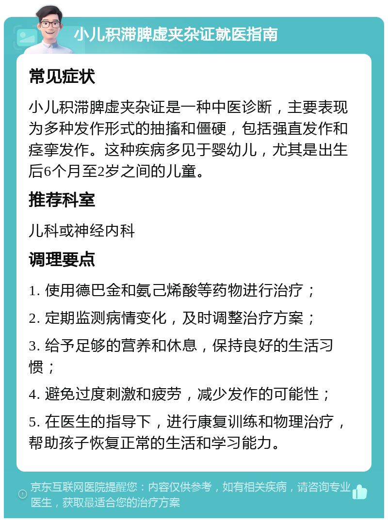 小儿积滞脾虚夹杂证就医指南 常见症状 小儿积滞脾虚夹杂证是一种中医诊断，主要表现为多种发作形式的抽搐和僵硬，包括强直发作和痉挛发作。这种疾病多见于婴幼儿，尤其是出生后6个月至2岁之间的儿童。 推荐科室 儿科或神经内科 调理要点 1. 使用德巴金和氨己烯酸等药物进行治疗； 2. 定期监测病情变化，及时调整治疗方案； 3. 给予足够的营养和休息，保持良好的生活习惯； 4. 避免过度刺激和疲劳，减少发作的可能性； 5. 在医生的指导下，进行康复训练和物理治疗，帮助孩子恢复正常的生活和学习能力。