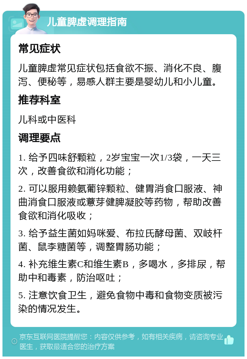 儿童脾虚调理指南 常见症状 儿童脾虚常见症状包括食欲不振、消化不良、腹泻、便秘等，易感人群主要是婴幼儿和小儿童。 推荐科室 儿科或中医科 调理要点 1. 给予四味舒颗粒，2岁宝宝一次1/3袋，一天三次，改善食欲和消化功能； 2. 可以服用赖氨葡锌颗粒、健胃消食口服液、神曲消食口服液或薏芽健脾凝胶等药物，帮助改善食欲和消化吸收； 3. 给予益生菌如妈咪爱、布拉氏酵母菌、双岐杆菌、鼠李糖菌等，调整胃肠功能； 4. 补充维生素C和维生素B，多喝水，多排尿，帮助中和毒素，防治呕吐； 5. 注意饮食卫生，避免食物中毒和食物变质被污染的情况发生。