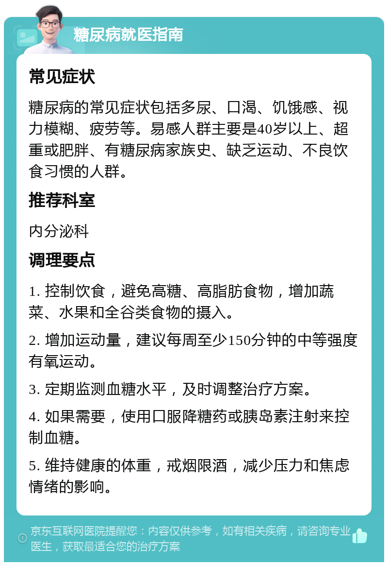 糖尿病就医指南 常见症状 糖尿病的常见症状包括多尿、口渴、饥饿感、视力模糊、疲劳等。易感人群主要是40岁以上、超重或肥胖、有糖尿病家族史、缺乏运动、不良饮食习惯的人群。 推荐科室 内分泌科 调理要点 1. 控制饮食，避免高糖、高脂肪食物，增加蔬菜、水果和全谷类食物的摄入。 2. 增加运动量，建议每周至少150分钟的中等强度有氧运动。 3. 定期监测血糖水平，及时调整治疗方案。 4. 如果需要，使用口服降糖药或胰岛素注射来控制血糖。 5. 维持健康的体重，戒烟限酒，减少压力和焦虑情绪的影响。