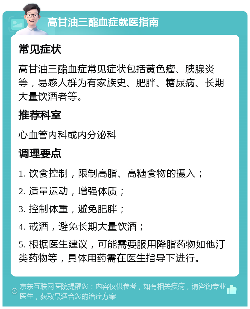 高甘油三酯血症就医指南 常见症状 高甘油三酯血症常见症状包括黄色瘤、胰腺炎等，易感人群为有家族史、肥胖、糖尿病、长期大量饮酒者等。 推荐科室 心血管内科或内分泌科 调理要点 1. 饮食控制，限制高脂、高糖食物的摄入； 2. 适量运动，增强体质； 3. 控制体重，避免肥胖； 4. 戒酒，避免长期大量饮酒； 5. 根据医生建议，可能需要服用降脂药物如他汀类药物等，具体用药需在医生指导下进行。