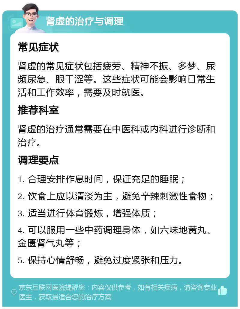 肾虚的治疗与调理 常见症状 肾虚的常见症状包括疲劳、精神不振、多梦、尿频尿急、眼干涩等。这些症状可能会影响日常生活和工作效率，需要及时就医。 推荐科室 肾虚的治疗通常需要在中医科或内科进行诊断和治疗。 调理要点 1. 合理安排作息时间，保证充足的睡眠； 2. 饮食上应以清淡为主，避免辛辣刺激性食物； 3. 适当进行体育锻炼，增强体质； 4. 可以服用一些中药调理身体，如六味地黄丸、金匮肾气丸等； 5. 保持心情舒畅，避免过度紧张和压力。