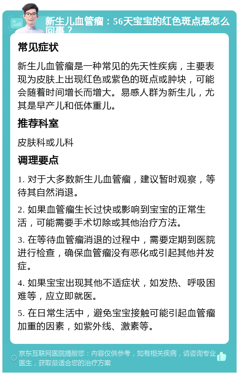 新生儿血管瘤：56天宝宝的红色斑点是怎么回事？ 常见症状 新生儿血管瘤是一种常见的先天性疾病，主要表现为皮肤上出现红色或紫色的斑点或肿块，可能会随着时间增长而增大。易感人群为新生儿，尤其是早产儿和低体重儿。 推荐科室 皮肤科或儿科 调理要点 1. 对于大多数新生儿血管瘤，建议暂时观察，等待其自然消退。 2. 如果血管瘤生长过快或影响到宝宝的正常生活，可能需要手术切除或其他治疗方法。 3. 在等待血管瘤消退的过程中，需要定期到医院进行检查，确保血管瘤没有恶化或引起其他并发症。 4. 如果宝宝出现其他不适症状，如发热、呼吸困难等，应立即就医。 5. 在日常生活中，避免宝宝接触可能引起血管瘤加重的因素，如紫外线、激素等。