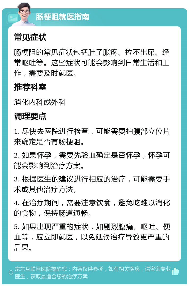 肠梗阻就医指南 常见症状 肠梗阻的常见症状包括肚子胀疼、拉不出屎、经常呕吐等。这些症状可能会影响到日常生活和工作，需要及时就医。 推荐科室 消化内科或外科 调理要点 1. 尽快去医院进行检查，可能需要拍腹部立位片来确定是否有肠梗阻。 2. 如果怀孕，需要先验血确定是否怀孕，怀孕可能会影响到治疗方案。 3. 根据医生的建议进行相应的治疗，可能需要手术或其他治疗方法。 4. 在治疗期间，需要注意饮食，避免吃难以消化的食物，保持肠道通畅。 5. 如果出现严重的症状，如剧烈腹痛、呕吐、便血等，应立即就医，以免延误治疗导致更严重的后果。