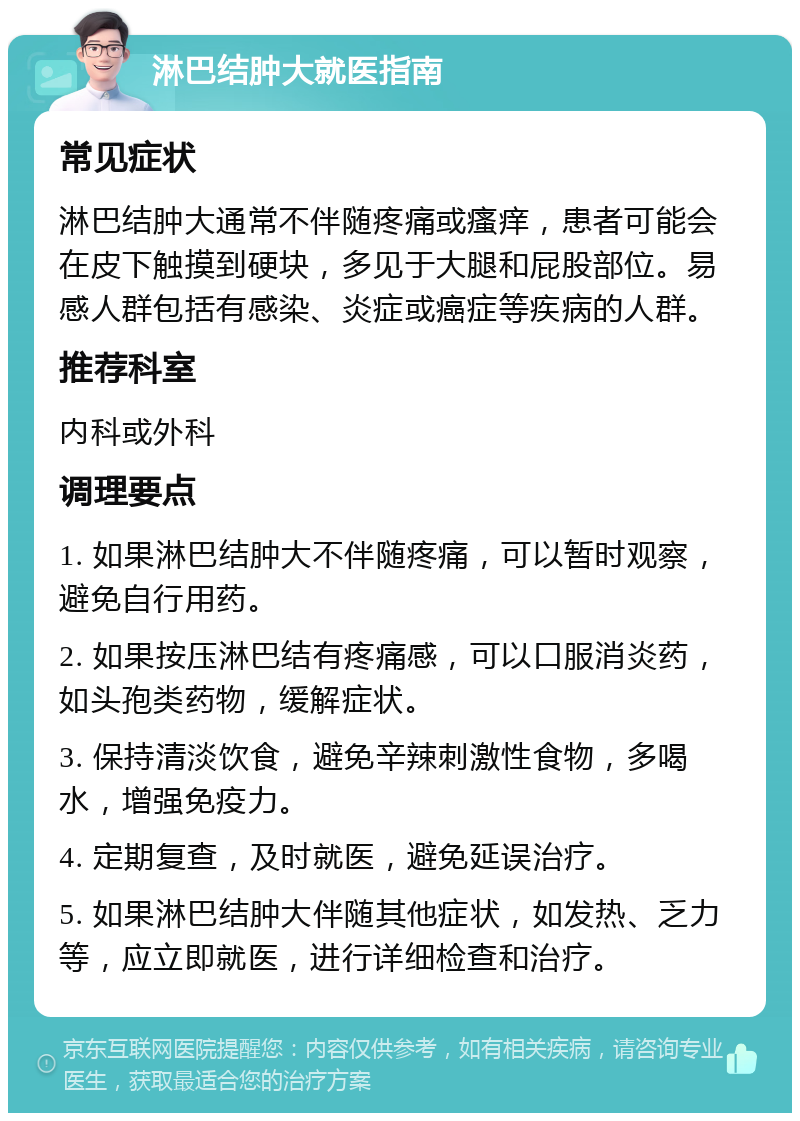 淋巴结肿大就医指南 常见症状 淋巴结肿大通常不伴随疼痛或瘙痒，患者可能会在皮下触摸到硬块，多见于大腿和屁股部位。易感人群包括有感染、炎症或癌症等疾病的人群。 推荐科室 内科或外科 调理要点 1. 如果淋巴结肿大不伴随疼痛，可以暂时观察，避免自行用药。 2. 如果按压淋巴结有疼痛感，可以口服消炎药，如头孢类药物，缓解症状。 3. 保持清淡饮食，避免辛辣刺激性食物，多喝水，增强免疫力。 4. 定期复查，及时就医，避免延误治疗。 5. 如果淋巴结肿大伴随其他症状，如发热、乏力等，应立即就医，进行详细检查和治疗。