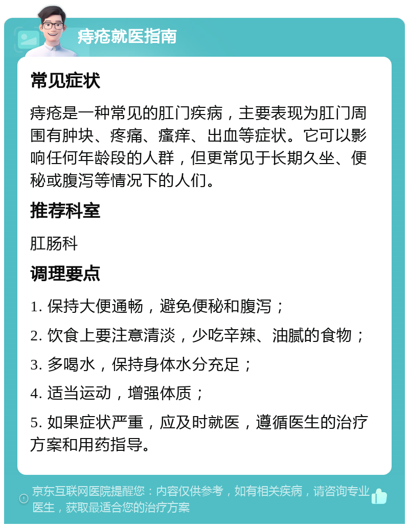 痔疮就医指南 常见症状 痔疮是一种常见的肛门疾病，主要表现为肛门周围有肿块、疼痛、瘙痒、出血等症状。它可以影响任何年龄段的人群，但更常见于长期久坐、便秘或腹泻等情况下的人们。 推荐科室 肛肠科 调理要点 1. 保持大便通畅，避免便秘和腹泻； 2. 饮食上要注意清淡，少吃辛辣、油腻的食物； 3. 多喝水，保持身体水分充足； 4. 适当运动，增强体质； 5. 如果症状严重，应及时就医，遵循医生的治疗方案和用药指导。