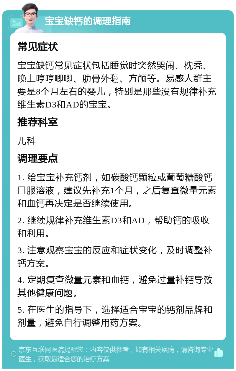 宝宝缺钙的调理指南 常见症状 宝宝缺钙常见症状包括睡觉时突然哭闹、枕秃、晚上哼哼唧唧、肋骨外翻、方颅等。易感人群主要是8个月左右的婴儿，特别是那些没有规律补充维生素D3和AD的宝宝。 推荐科室 儿科 调理要点 1. 给宝宝补充钙剂，如碳酸钙颗粒或葡萄糖酸钙口服溶液，建议先补充1个月，之后复查微量元素和血钙再决定是否继续使用。 2. 继续规律补充维生素D3和AD，帮助钙的吸收和利用。 3. 注意观察宝宝的反应和症状变化，及时调整补钙方案。 4. 定期复查微量元素和血钙，避免过量补钙导致其他健康问题。 5. 在医生的指导下，选择适合宝宝的钙剂品牌和剂量，避免自行调整用药方案。