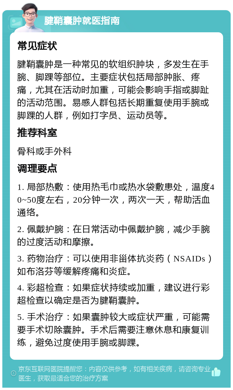 腱鞘囊肿就医指南 常见症状 腱鞘囊肿是一种常见的软组织肿块，多发生在手腕、脚踝等部位。主要症状包括局部肿胀、疼痛，尤其在活动时加重，可能会影响手指或脚趾的活动范围。易感人群包括长期重复使用手腕或脚踝的人群，例如打字员、运动员等。 推荐科室 骨科或手外科 调理要点 1. 局部热敷：使用热毛巾或热水袋敷患处，温度40~50度左右，20分钟一次，两次一天，帮助活血通络。 2. 佩戴护腕：在日常活动中佩戴护腕，减少手腕的过度活动和摩擦。 3. 药物治疗：可以使用非甾体抗炎药（NSAIDs）如布洛芬等缓解疼痛和炎症。 4. 彩超检查：如果症状持续或加重，建议进行彩超检查以确定是否为腱鞘囊肿。 5. 手术治疗：如果囊肿较大或症状严重，可能需要手术切除囊肿。手术后需要注意休息和康复训练，避免过度使用手腕或脚踝。