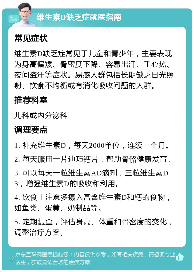 维生素D缺乏症就医指南 常见症状 维生素D缺乏症常见于儿童和青少年，主要表现为身高偏矮、骨密度下降、容易出汗、手心热、夜间盗汗等症状。易感人群包括长期缺乏日光照射、饮食不均衡或有消化吸收问题的人群。 推荐科室 儿科或内分泌科 调理要点 1. 补充维生素D，每天2000单位，连续一个月。 2. 每天服用一片迪巧钙片，帮助骨骼健康发育。 3. 可以每天一粒维生素AD滴剂，三粒维生素D3，增强维生素D的吸收和利用。 4. 饮食上注意多摄入富含维生素D和钙的食物，如鱼类、蛋黄、奶制品等。 5. 定期复查，评估身高、体重和骨密度的变化，调整治疗方案。