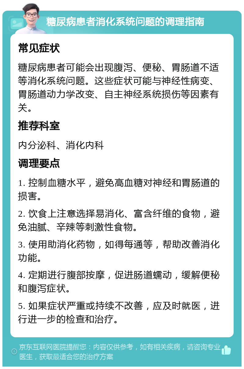 糖尿病患者消化系统问题的调理指南 常见症状 糖尿病患者可能会出现腹泻、便秘、胃肠道不适等消化系统问题。这些症状可能与神经性病变、胃肠道动力学改变、自主神经系统损伤等因素有关。 推荐科室 内分泌科、消化内科 调理要点 1. 控制血糖水平，避免高血糖对神经和胃肠道的损害。 2. 饮食上注意选择易消化、富含纤维的食物，避免油腻、辛辣等刺激性食物。 3. 使用助消化药物，如得每通等，帮助改善消化功能。 4. 定期进行腹部按摩，促进肠道蠕动，缓解便秘和腹泻症状。 5. 如果症状严重或持续不改善，应及时就医，进行进一步的检查和治疗。