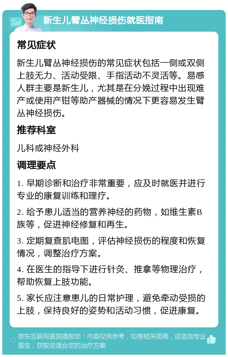 新生儿臂丛神经损伤就医指南 常见症状 新生儿臂丛神经损伤的常见症状包括一侧或双侧上肢无力、活动受限、手指活动不灵活等。易感人群主要是新生儿，尤其是在分娩过程中出现难产或使用产钳等助产器械的情况下更容易发生臂丛神经损伤。 推荐科室 儿科或神经外科 调理要点 1. 早期诊断和治疗非常重要，应及时就医并进行专业的康复训练和理疗。 2. 给予患儿适当的营养神经的药物，如维生素B族等，促进神经修复和再生。 3. 定期复查肌电图，评估神经损伤的程度和恢复情况，调整治疗方案。 4. 在医生的指导下进行针灸、推拿等物理治疗，帮助恢复上肢功能。 5. 家长应注意患儿的日常护理，避免牵动受损的上肢，保持良好的姿势和活动习惯，促进康复。