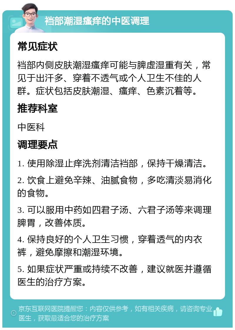 裆部潮湿瘙痒的中医调理 常见症状 裆部内侧皮肤潮湿瘙痒可能与脾虚湿重有关，常见于出汗多、穿着不透气或个人卫生不佳的人群。症状包括皮肤潮湿、瘙痒、色素沉着等。 推荐科室 中医科 调理要点 1. 使用除湿止痒洗剂清洁裆部，保持干燥清洁。 2. 饮食上避免辛辣、油腻食物，多吃清淡易消化的食物。 3. 可以服用中药如四君子汤、六君子汤等来调理脾胃，改善体质。 4. 保持良好的个人卫生习惯，穿着透气的内衣裤，避免摩擦和潮湿环境。 5. 如果症状严重或持续不改善，建议就医并遵循医生的治疗方案。