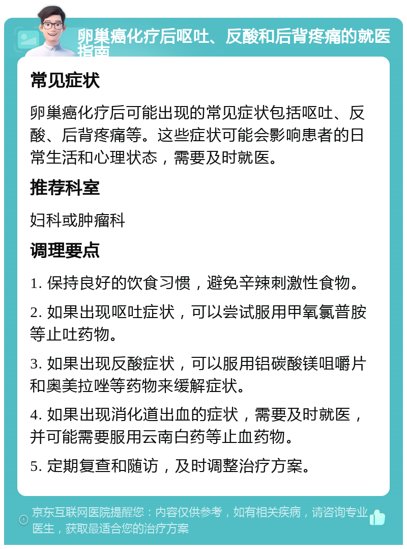 卵巢癌化疗后呕吐、反酸和后背疼痛的就医指南 常见症状 卵巢癌化疗后可能出现的常见症状包括呕吐、反酸、后背疼痛等。这些症状可能会影响患者的日常生活和心理状态，需要及时就医。 推荐科室 妇科或肿瘤科 调理要点 1. 保持良好的饮食习惯，避免辛辣刺激性食物。 2. 如果出现呕吐症状，可以尝试服用甲氧氯普胺等止吐药物。 3. 如果出现反酸症状，可以服用铝碳酸镁咀嚼片和奥美拉唑等药物来缓解症状。 4. 如果出现消化道出血的症状，需要及时就医，并可能需要服用云南白药等止血药物。 5. 定期复查和随访，及时调整治疗方案。