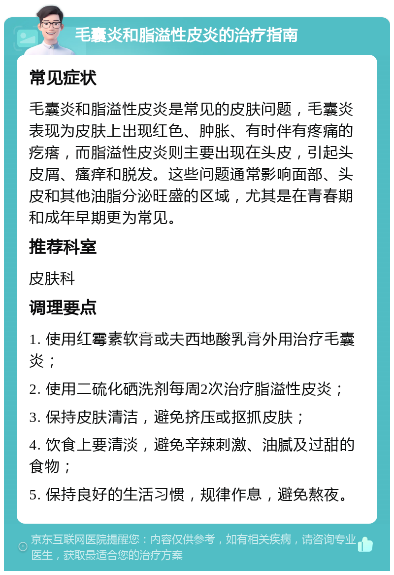 毛囊炎和脂溢性皮炎的治疗指南 常见症状 毛囊炎和脂溢性皮炎是常见的皮肤问题，毛囊炎表现为皮肤上出现红色、肿胀、有时伴有疼痛的疙瘩，而脂溢性皮炎则主要出现在头皮，引起头皮屑、瘙痒和脱发。这些问题通常影响面部、头皮和其他油脂分泌旺盛的区域，尤其是在青春期和成年早期更为常见。 推荐科室 皮肤科 调理要点 1. 使用红霉素软膏或夫西地酸乳膏外用治疗毛囊炎； 2. 使用二硫化硒洗剂每周2次治疗脂溢性皮炎； 3. 保持皮肤清洁，避免挤压或抠抓皮肤； 4. 饮食上要清淡，避免辛辣刺激、油腻及过甜的食物； 5. 保持良好的生活习惯，规律作息，避免熬夜。