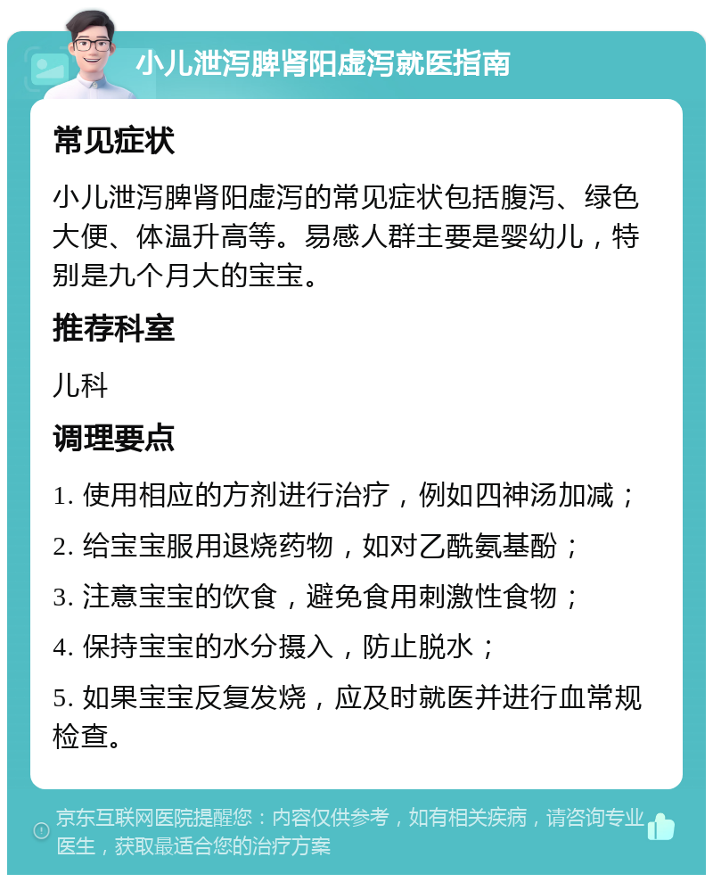 小儿泄泻脾肾阳虚泻就医指南 常见症状 小儿泄泻脾肾阳虚泻的常见症状包括腹泻、绿色大便、体温升高等。易感人群主要是婴幼儿，特别是九个月大的宝宝。 推荐科室 儿科 调理要点 1. 使用相应的方剂进行治疗，例如四神汤加减； 2. 给宝宝服用退烧药物，如对乙酰氨基酚； 3. 注意宝宝的饮食，避免食用刺激性食物； 4. 保持宝宝的水分摄入，防止脱水； 5. 如果宝宝反复发烧，应及时就医并进行血常规检查。