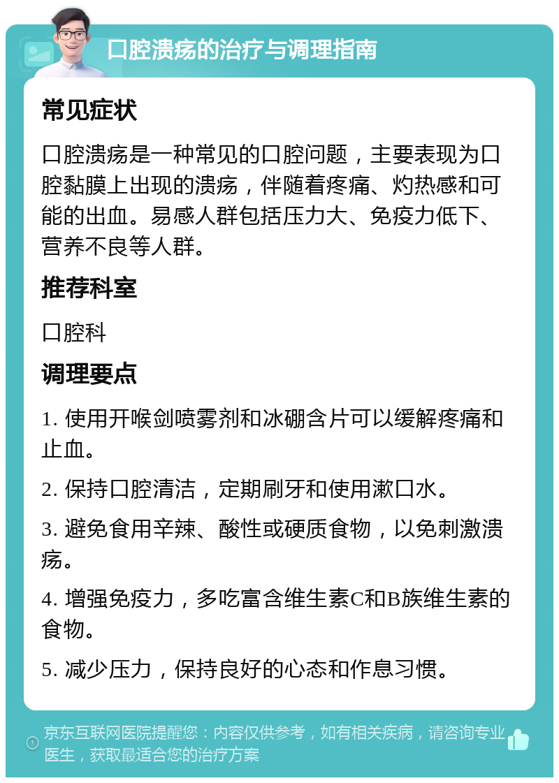 口腔溃疡的治疗与调理指南 常见症状 口腔溃疡是一种常见的口腔问题，主要表现为口腔黏膜上出现的溃疡，伴随着疼痛、灼热感和可能的出血。易感人群包括压力大、免疫力低下、营养不良等人群。 推荐科室 口腔科 调理要点 1. 使用开喉剑喷雾剂和冰硼含片可以缓解疼痛和止血。 2. 保持口腔清洁，定期刷牙和使用漱口水。 3. 避免食用辛辣、酸性或硬质食物，以免刺激溃疡。 4. 增强免疫力，多吃富含维生素C和B族维生素的食物。 5. 减少压力，保持良好的心态和作息习惯。