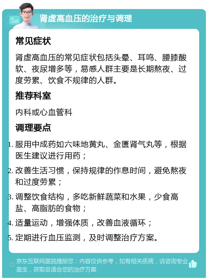 肾虚高血压的治疗与调理 常见症状 肾虚高血压的常见症状包括头晕、耳鸣、腰膝酸软、夜尿增多等，易感人群主要是长期熬夜、过度劳累、饮食不规律的人群。 推荐科室 内科或心血管科 调理要点 服用中成药如六味地黄丸、金匮肾气丸等，根据医生建议进行用药； 改善生活习惯，保持规律的作息时间，避免熬夜和过度劳累； 调整饮食结构，多吃新鲜蔬菜和水果，少食高盐、高脂肪的食物； 适量运动，增强体质，改善血液循环； 定期进行血压监测，及时调整治疗方案。