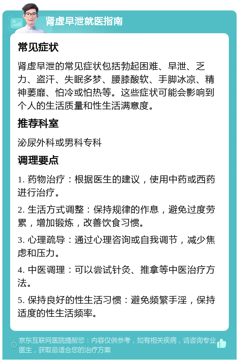 肾虚早泄就医指南 常见症状 肾虚早泄的常见症状包括勃起困难、早泄、乏力、盗汗、失眠多梦、腰膝酸软、手脚冰凉、精神萎靡、怕冷或怕热等。这些症状可能会影响到个人的生活质量和性生活满意度。 推荐科室 泌尿外科或男科专科 调理要点 1. 药物治疗：根据医生的建议，使用中药或西药进行治疗。 2. 生活方式调整：保持规律的作息，避免过度劳累，增加锻炼，改善饮食习惯。 3. 心理疏导：通过心理咨询或自我调节，减少焦虑和压力。 4. 中医调理：可以尝试针灸、推拿等中医治疗方法。 5. 保持良好的性生活习惯：避免频繁手淫，保持适度的性生活频率。