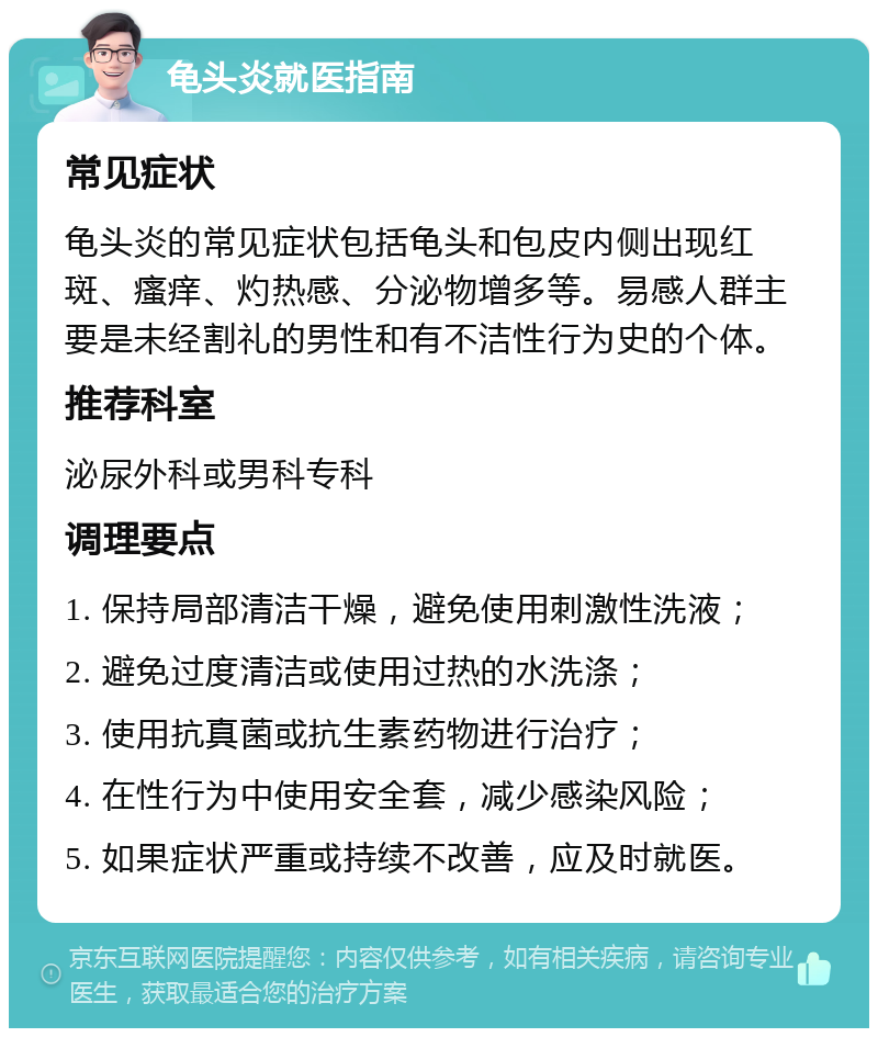 龟头炎就医指南 常见症状 龟头炎的常见症状包括龟头和包皮内侧出现红斑、瘙痒、灼热感、分泌物增多等。易感人群主要是未经割礼的男性和有不洁性行为史的个体。 推荐科室 泌尿外科或男科专科 调理要点 1. 保持局部清洁干燥，避免使用刺激性洗液； 2. 避免过度清洁或使用过热的水洗涤； 3. 使用抗真菌或抗生素药物进行治疗； 4. 在性行为中使用安全套，减少感染风险； 5. 如果症状严重或持续不改善，应及时就医。