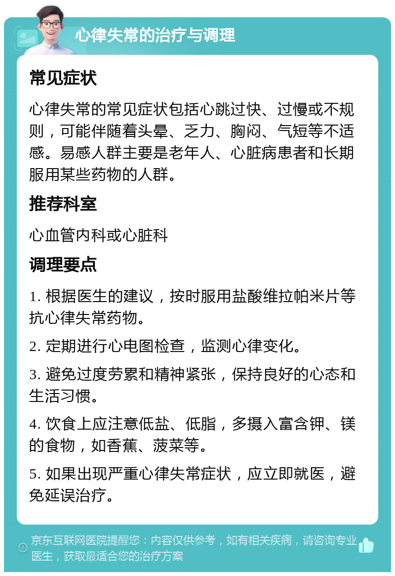 心律失常的治疗与调理 常见症状 心律失常的常见症状包括心跳过快、过慢或不规则，可能伴随着头晕、乏力、胸闷、气短等不适感。易感人群主要是老年人、心脏病患者和长期服用某些药物的人群。 推荐科室 心血管内科或心脏科 调理要点 1. 根据医生的建议，按时服用盐酸维拉帕米片等抗心律失常药物。 2. 定期进行心电图检查，监测心律变化。 3. 避免过度劳累和精神紧张，保持良好的心态和生活习惯。 4. 饮食上应注意低盐、低脂，多摄入富含钾、镁的食物，如香蕉、菠菜等。 5. 如果出现严重心律失常症状，应立即就医，避免延误治疗。