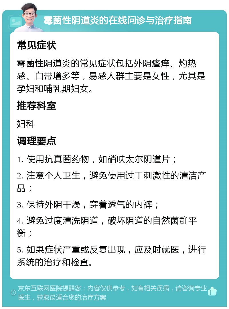 霉菌性阴道炎的在线问诊与治疗指南 常见症状 霉菌性阴道炎的常见症状包括外阴瘙痒、灼热感、白带增多等，易感人群主要是女性，尤其是孕妇和哺乳期妇女。 推荐科室 妇科 调理要点 1. 使用抗真菌药物，如硝呋太尔阴道片； 2. 注意个人卫生，避免使用过于刺激性的清洁产品； 3. 保持外阴干燥，穿着透气的内裤； 4. 避免过度清洗阴道，破坏阴道的自然菌群平衡； 5. 如果症状严重或反复出现，应及时就医，进行系统的治疗和检查。