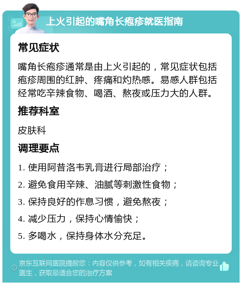 上火引起的嘴角长疱疹就医指南 常见症状 嘴角长疱疹通常是由上火引起的，常见症状包括疱疹周围的红肿、疼痛和灼热感。易感人群包括经常吃辛辣食物、喝酒、熬夜或压力大的人群。 推荐科室 皮肤科 调理要点 1. 使用阿昔洛韦乳膏进行局部治疗； 2. 避免食用辛辣、油腻等刺激性食物； 3. 保持良好的作息习惯，避免熬夜； 4. 减少压力，保持心情愉快； 5. 多喝水，保持身体水分充足。