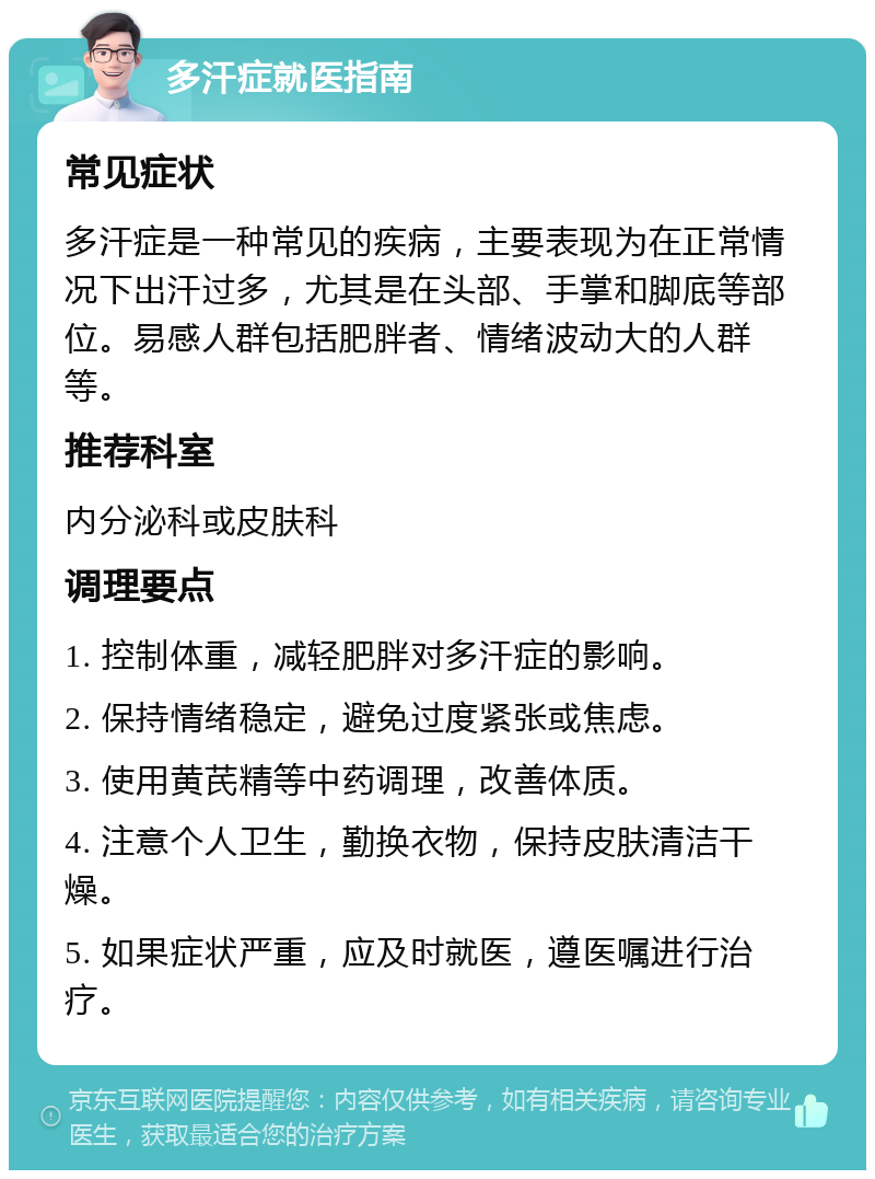 多汗症就医指南 常见症状 多汗症是一种常见的疾病，主要表现为在正常情况下出汗过多，尤其是在头部、手掌和脚底等部位。易感人群包括肥胖者、情绪波动大的人群等。 推荐科室 内分泌科或皮肤科 调理要点 1. 控制体重，减轻肥胖对多汗症的影响。 2. 保持情绪稳定，避免过度紧张或焦虑。 3. 使用黄芪精等中药调理，改善体质。 4. 注意个人卫生，勤换衣物，保持皮肤清洁干燥。 5. 如果症状严重，应及时就医，遵医嘱进行治疗。