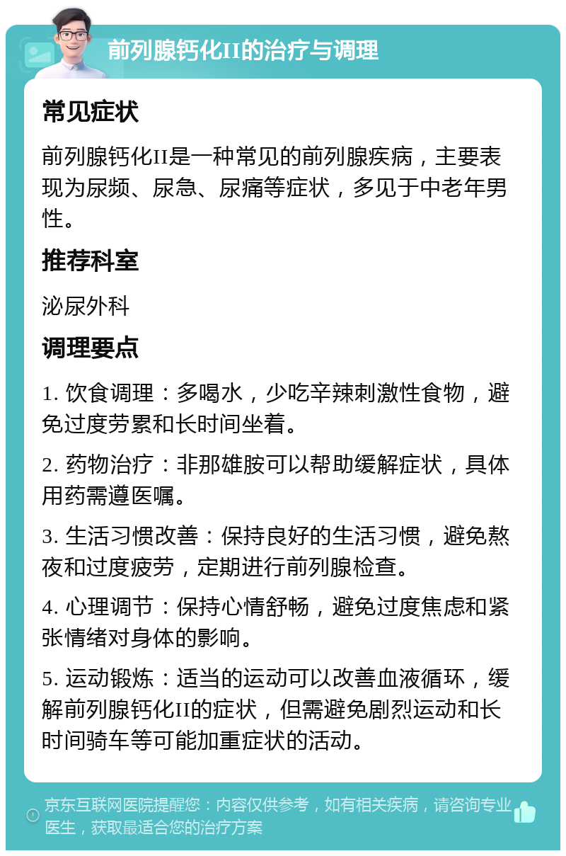 前列腺钙化II的治疗与调理 常见症状 前列腺钙化II是一种常见的前列腺疾病，主要表现为尿频、尿急、尿痛等症状，多见于中老年男性。 推荐科室 泌尿外科 调理要点 1. 饮食调理：多喝水，少吃辛辣刺激性食物，避免过度劳累和长时间坐着。 2. 药物治疗：非那雄胺可以帮助缓解症状，具体用药需遵医嘱。 3. 生活习惯改善：保持良好的生活习惯，避免熬夜和过度疲劳，定期进行前列腺检查。 4. 心理调节：保持心情舒畅，避免过度焦虑和紧张情绪对身体的影响。 5. 运动锻炼：适当的运动可以改善血液循环，缓解前列腺钙化II的症状，但需避免剧烈运动和长时间骑车等可能加重症状的活动。