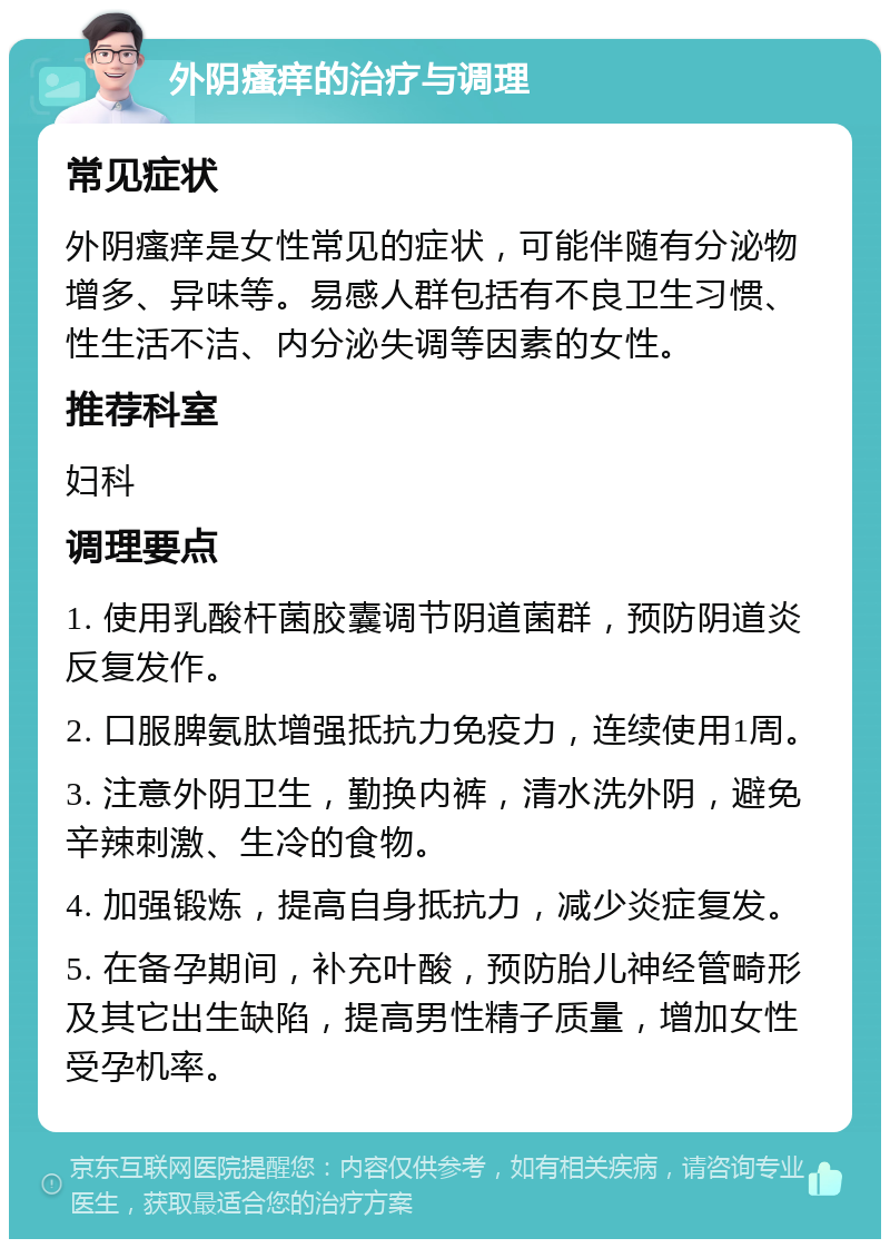 外阴瘙痒的治疗与调理 常见症状 外阴瘙痒是女性常见的症状，可能伴随有分泌物增多、异味等。易感人群包括有不良卫生习惯、性生活不洁、内分泌失调等因素的女性。 推荐科室 妇科 调理要点 1. 使用乳酸杆菌胶囊调节阴道菌群，预防阴道炎反复发作。 2. 口服脾氨肽增强抵抗力免疫力，连续使用1周。 3. 注意外阴卫生，勤换内裤，清水洗外阴，避免辛辣刺激、生冷的食物。 4. 加强锻炼，提高自身抵抗力，减少炎症复发。 5. 在备孕期间，补充叶酸，预防胎儿神经管畸形及其它出生缺陷，提高男性精子质量，增加女性受孕机率。