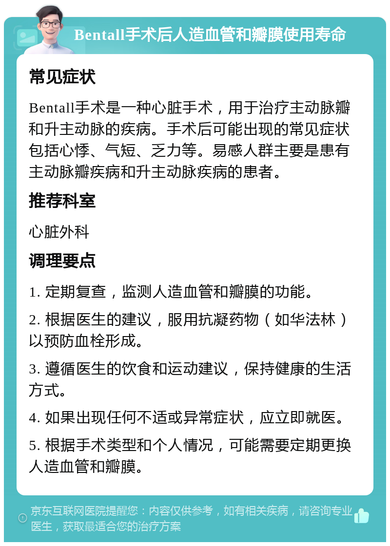 Bentall手术后人造血管和瓣膜使用寿命 常见症状 Bentall手术是一种心脏手术，用于治疗主动脉瓣和升主动脉的疾病。手术后可能出现的常见症状包括心悸、气短、乏力等。易感人群主要是患有主动脉瓣疾病和升主动脉疾病的患者。 推荐科室 心脏外科 调理要点 1. 定期复查，监测人造血管和瓣膜的功能。 2. 根据医生的建议，服用抗凝药物（如华法林）以预防血栓形成。 3. 遵循医生的饮食和运动建议，保持健康的生活方式。 4. 如果出现任何不适或异常症状，应立即就医。 5. 根据手术类型和个人情况，可能需要定期更换人造血管和瓣膜。