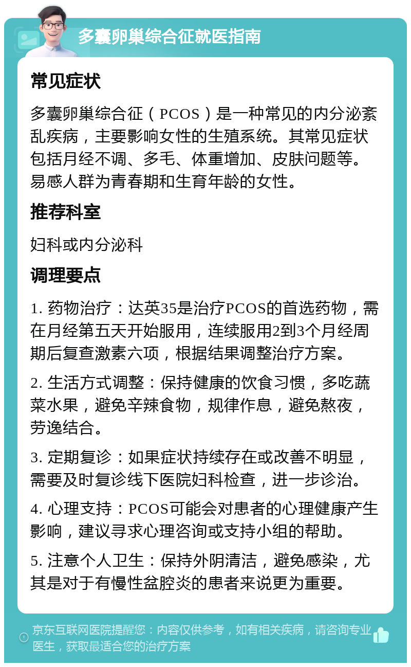 多囊卵巢综合征就医指南 常见症状 多囊卵巢综合征（PCOS）是一种常见的内分泌紊乱疾病，主要影响女性的生殖系统。其常见症状包括月经不调、多毛、体重增加、皮肤问题等。易感人群为青春期和生育年龄的女性。 推荐科室 妇科或内分泌科 调理要点 1. 药物治疗：达英35是治疗PCOS的首选药物，需在月经第五天开始服用，连续服用2到3个月经周期后复查激素六项，根据结果调整治疗方案。 2. 生活方式调整：保持健康的饮食习惯，多吃蔬菜水果，避免辛辣食物，规律作息，避免熬夜，劳逸结合。 3. 定期复诊：如果症状持续存在或改善不明显，需要及时复诊线下医院妇科检查，进一步诊治。 4. 心理支持：PCOS可能会对患者的心理健康产生影响，建议寻求心理咨询或支持小组的帮助。 5. 注意个人卫生：保持外阴清洁，避免感染，尤其是对于有慢性盆腔炎的患者来说更为重要。