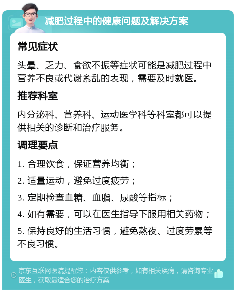 减肥过程中的健康问题及解决方案 常见症状 头晕、乏力、食欲不振等症状可能是减肥过程中营养不良或代谢紊乱的表现，需要及时就医。 推荐科室 内分泌科、营养科、运动医学科等科室都可以提供相关的诊断和治疗服务。 调理要点 1. 合理饮食，保证营养均衡； 2. 适量运动，避免过度疲劳； 3. 定期检查血糖、血脂、尿酸等指标； 4. 如有需要，可以在医生指导下服用相关药物； 5. 保持良好的生活习惯，避免熬夜、过度劳累等不良习惯。