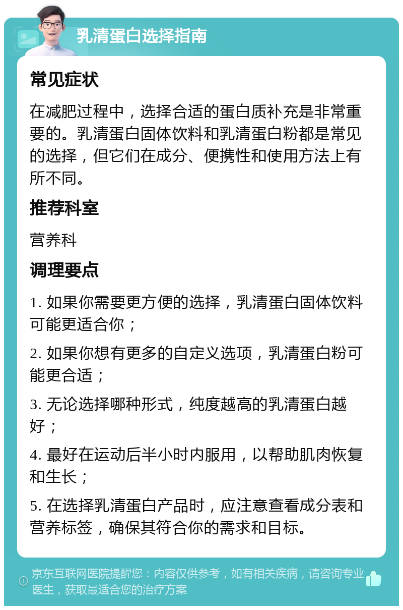 乳清蛋白选择指南 常见症状 在减肥过程中，选择合适的蛋白质补充是非常重要的。乳清蛋白固体饮料和乳清蛋白粉都是常见的选择，但它们在成分、便携性和使用方法上有所不同。 推荐科室 营养科 调理要点 1. 如果你需要更方便的选择，乳清蛋白固体饮料可能更适合你； 2. 如果你想有更多的自定义选项，乳清蛋白粉可能更合适； 3. 无论选择哪种形式，纯度越高的乳清蛋白越好； 4. 最好在运动后半小时内服用，以帮助肌肉恢复和生长； 5. 在选择乳清蛋白产品时，应注意查看成分表和营养标签，确保其符合你的需求和目标。