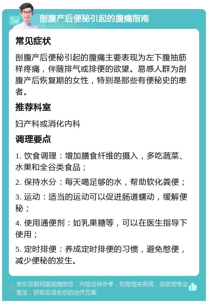 剖腹产后便秘引起的腹痛指南 常见症状 剖腹产后便秘引起的腹痛主要表现为左下腹抽筋样疼痛，伴随排气或排便的欲望。易感人群为剖腹产后恢复期的女性，特别是那些有便秘史的患者。 推荐科室 妇产科或消化内科 调理要点 1. 饮食调理：增加膳食纤维的摄入，多吃蔬菜、水果和全谷类食品； 2. 保持水分：每天喝足够的水，帮助软化粪便； 3. 运动：适当的运动可以促进肠道蠕动，缓解便秘； 4. 使用通便剂：如乳果糖等，可以在医生指导下使用； 5. 定时排便：养成定时排便的习惯，避免憋便，减少便秘的发生。