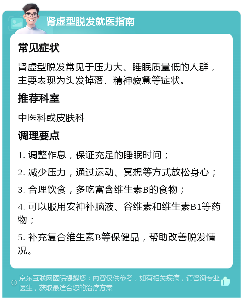 肾虚型脱发就医指南 常见症状 肾虚型脱发常见于压力大、睡眠质量低的人群，主要表现为头发掉落、精神疲惫等症状。 推荐科室 中医科或皮肤科 调理要点 1. 调整作息，保证充足的睡眠时间； 2. 减少压力，通过运动、冥想等方式放松身心； 3. 合理饮食，多吃富含维生素B的食物； 4. 可以服用安神补脑液、谷维素和维生素B1等药物； 5. 补充复合维生素B等保健品，帮助改善脱发情况。