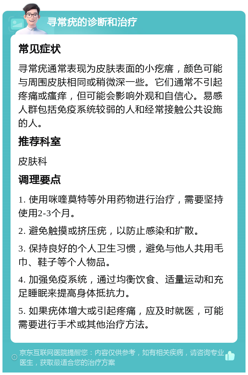 寻常疣的诊断和治疗 常见症状 寻常疣通常表现为皮肤表面的小疙瘩，颜色可能与周围皮肤相同或稍微深一些。它们通常不引起疼痛或瘙痒，但可能会影响外观和自信心。易感人群包括免疫系统较弱的人和经常接触公共设施的人。 推荐科室 皮肤科 调理要点 1. 使用咪喹莫特等外用药物进行治疗，需要坚持使用2-3个月。 2. 避免触摸或挤压疣，以防止感染和扩散。 3. 保持良好的个人卫生习惯，避免与他人共用毛巾、鞋子等个人物品。 4. 加强免疫系统，通过均衡饮食、适量运动和充足睡眠来提高身体抵抗力。 5. 如果疣体增大或引起疼痛，应及时就医，可能需要进行手术或其他治疗方法。