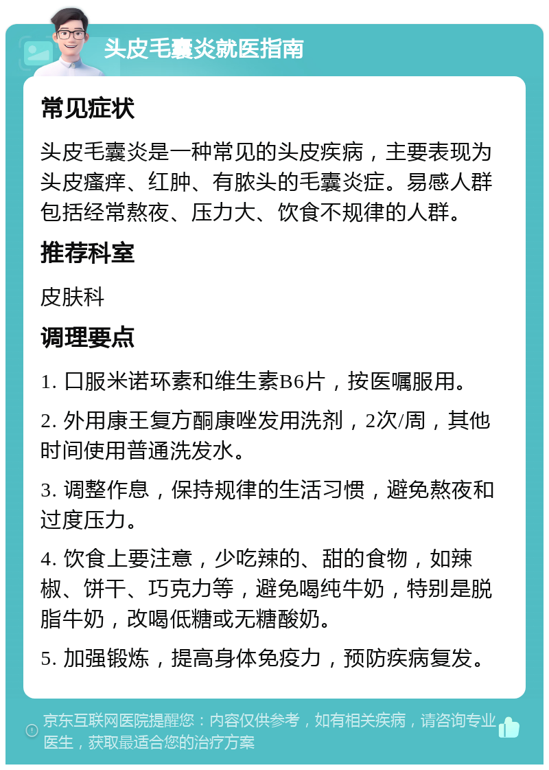 头皮毛囊炎就医指南 常见症状 头皮毛囊炎是一种常见的头皮疾病，主要表现为头皮瘙痒、红肿、有脓头的毛囊炎症。易感人群包括经常熬夜、压力大、饮食不规律的人群。 推荐科室 皮肤科 调理要点 1. 口服米诺环素和维生素B6片，按医嘱服用。 2. 外用康王复方酮康唑发用洗剂，2次/周，其他时间使用普通洗发水。 3. 调整作息，保持规律的生活习惯，避免熬夜和过度压力。 4. 饮食上要注意，少吃辣的、甜的食物，如辣椒、饼干、巧克力等，避免喝纯牛奶，特别是脱脂牛奶，改喝低糖或无糖酸奶。 5. 加强锻炼，提高身体免疫力，预防疾病复发。