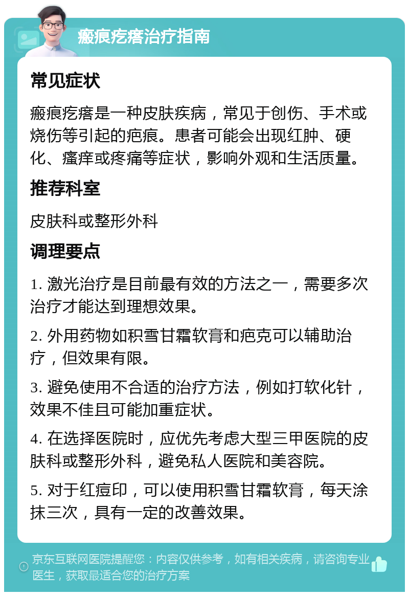 瘢痕疙瘩治疗指南 常见症状 瘢痕疙瘩是一种皮肤疾病，常见于创伤、手术或烧伤等引起的疤痕。患者可能会出现红肿、硬化、瘙痒或疼痛等症状，影响外观和生活质量。 推荐科室 皮肤科或整形外科 调理要点 1. 激光治疗是目前最有效的方法之一，需要多次治疗才能达到理想效果。 2. 外用药物如积雪甘霜软膏和疤克可以辅助治疗，但效果有限。 3. 避免使用不合适的治疗方法，例如打软化针，效果不佳且可能加重症状。 4. 在选择医院时，应优先考虑大型三甲医院的皮肤科或整形外科，避免私人医院和美容院。 5. 对于红痘印，可以使用积雪甘霜软膏，每天涂抹三次，具有一定的改善效果。