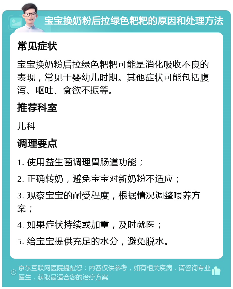 宝宝换奶粉后拉绿色粑粑的原因和处理方法 常见症状 宝宝换奶粉后拉绿色粑粑可能是消化吸收不良的表现，常见于婴幼儿时期。其他症状可能包括腹泻、呕吐、食欲不振等。 推荐科室 儿科 调理要点 1. 使用益生菌调理胃肠道功能； 2. 正确转奶，避免宝宝对新奶粉不适应； 3. 观察宝宝的耐受程度，根据情况调整喂养方案； 4. 如果症状持续或加重，及时就医； 5. 给宝宝提供充足的水分，避免脱水。